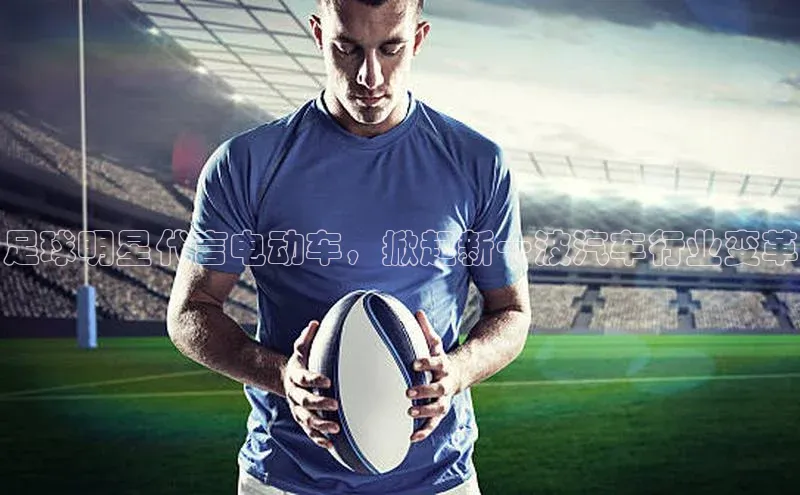 人人体育app安卓版中文在线足球明星代言电动车，掀起新一波汽车行业变革