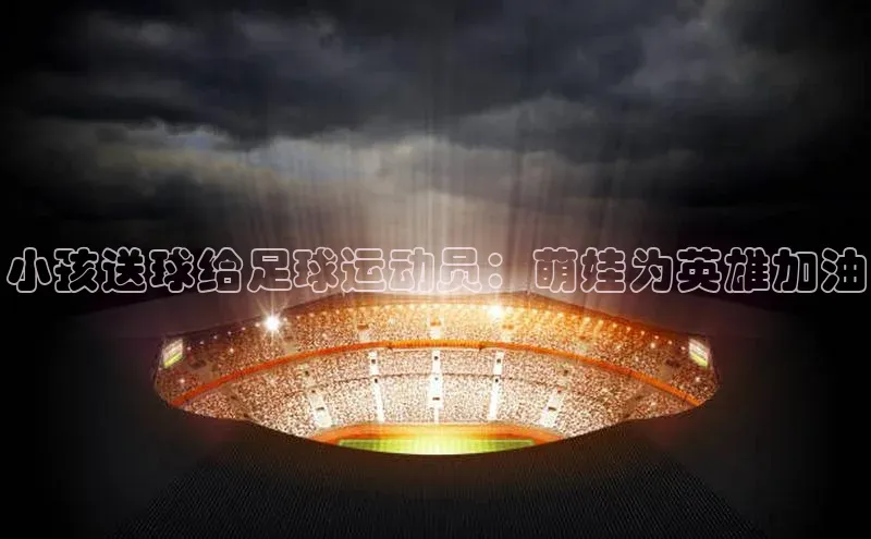 人人体育赛事直播观星盘小孩送球给足球运动员：萌娃为英雄加油