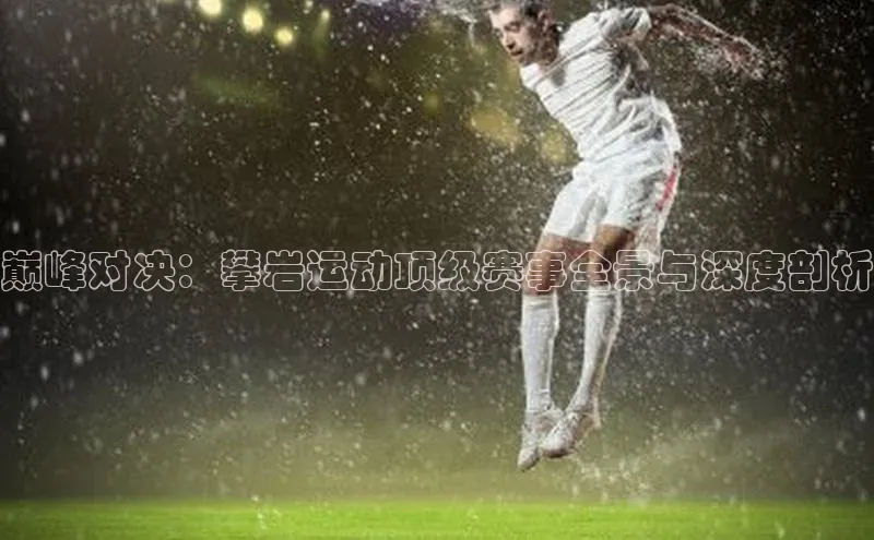 巅峰对决：攀岩运动顶级赛事全景与深度剖析