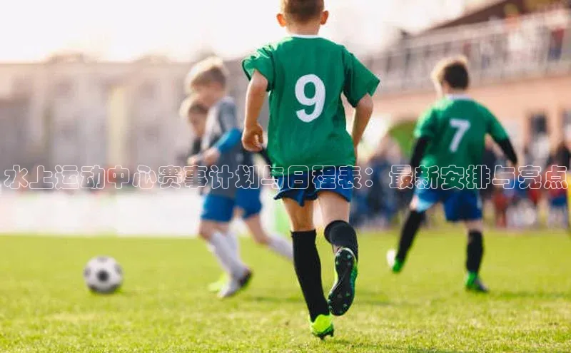 水上运动中心赛事计划与日程表：最新安排与亮点