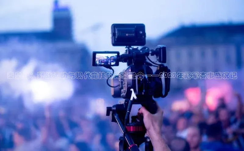 秦皇岛：野战运动与现代竞技的完美融合——2023年冠军赛事盛况记