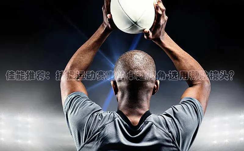 佳能推荐：捕捉运动赛事的卓越视角-选用哪款镜头？